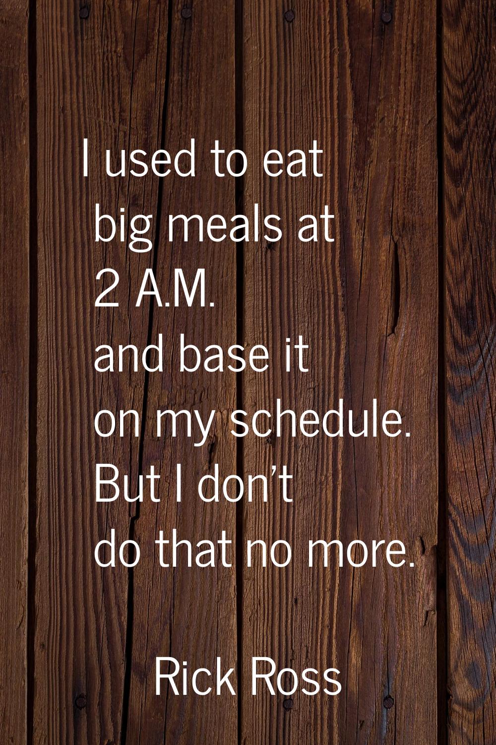I used to eat big meals at 2 A.M. and base it on my schedule. But I don't do that no more.