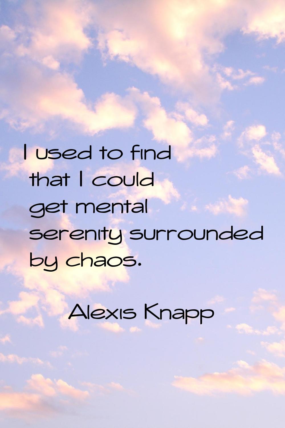 I used to find that I could get mental serenity surrounded by chaos.