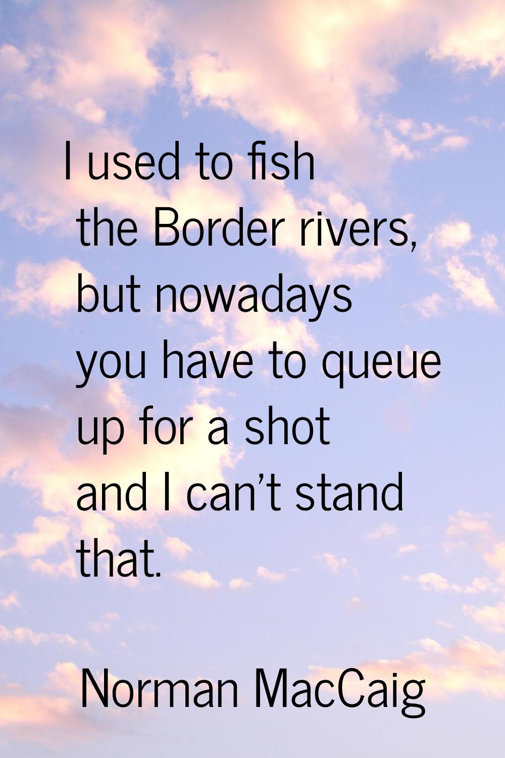 I used to fish the Border rivers, but nowadays you have to queue up for a shot and I can't stand th