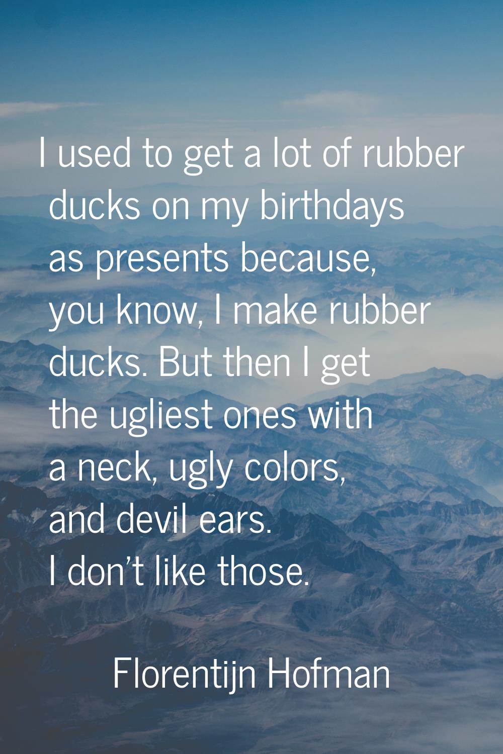 I used to get a lot of rubber ducks on my birthdays as presents because, you know, I make rubber du