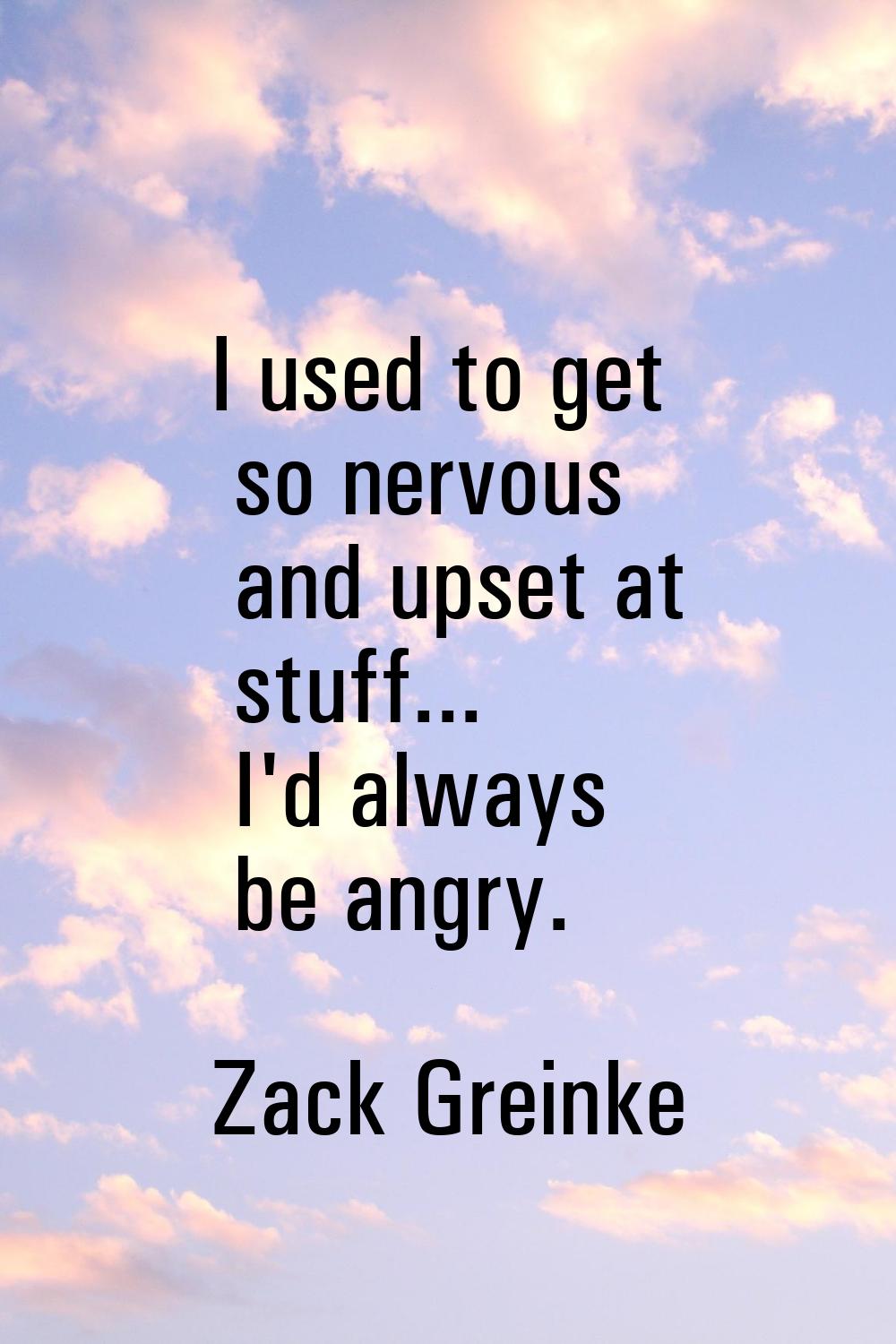 I used to get so nervous and upset at stuff... I'd always be angry.