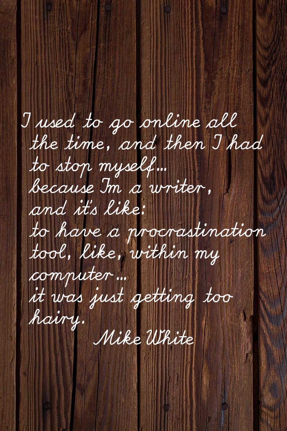 I used to go online all the time, and then I had to stop myself... because I'm a writer, and it's l