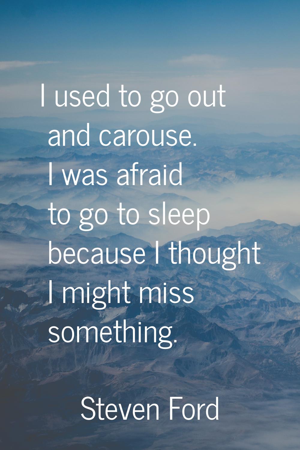 I used to go out and carouse. I was afraid to go to sleep because I thought I might miss something.
