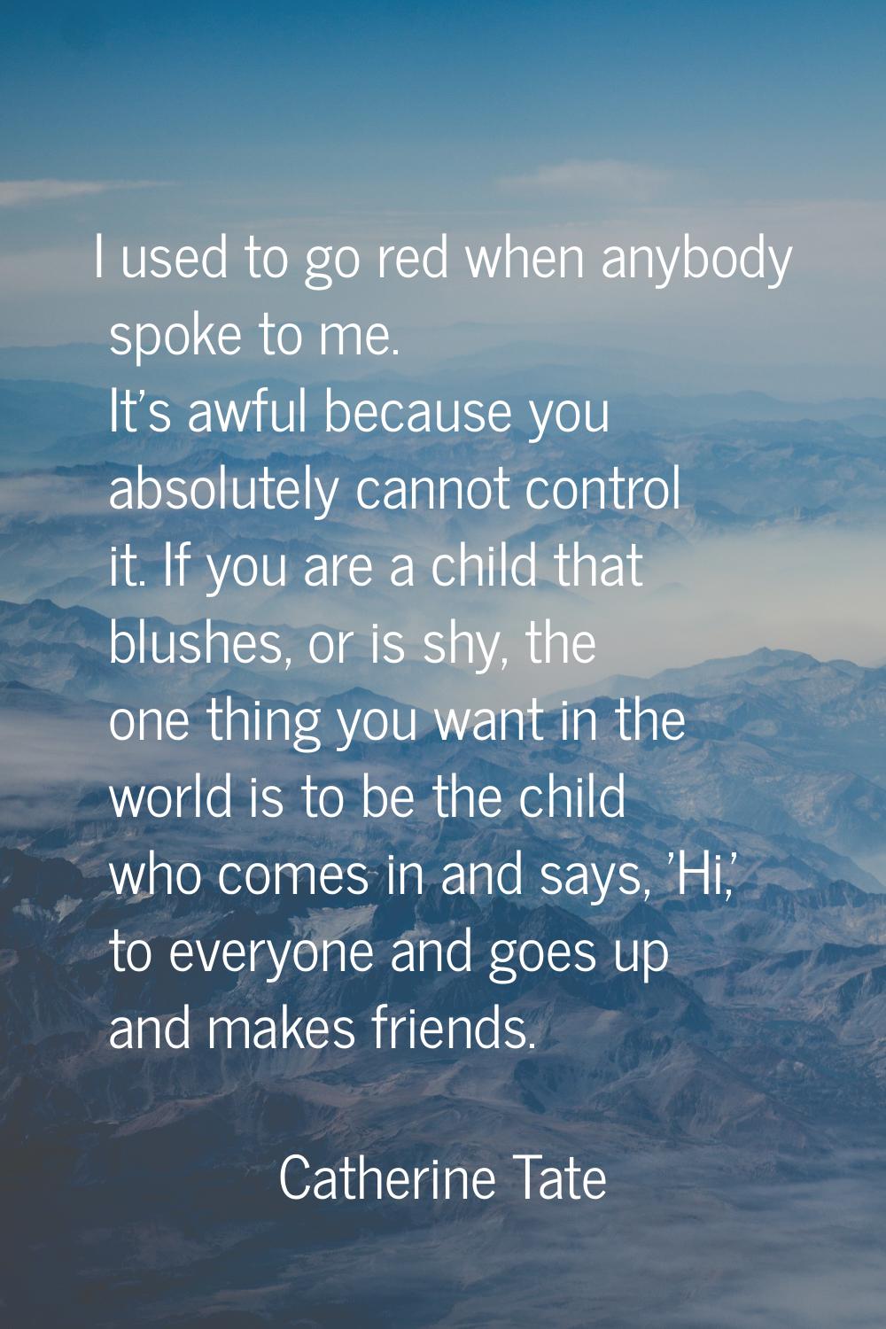 I used to go red when anybody spoke to me. It's awful because you absolutely cannot control it. If 