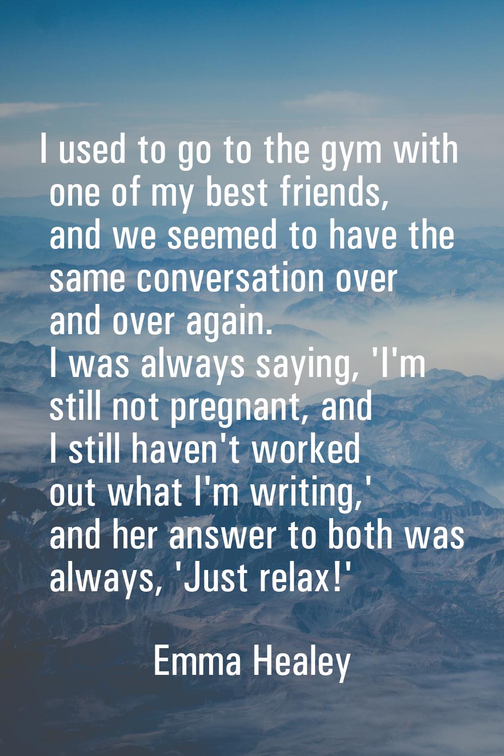 I used to go to the gym with one of my best friends, and we seemed to have the same conversation ov