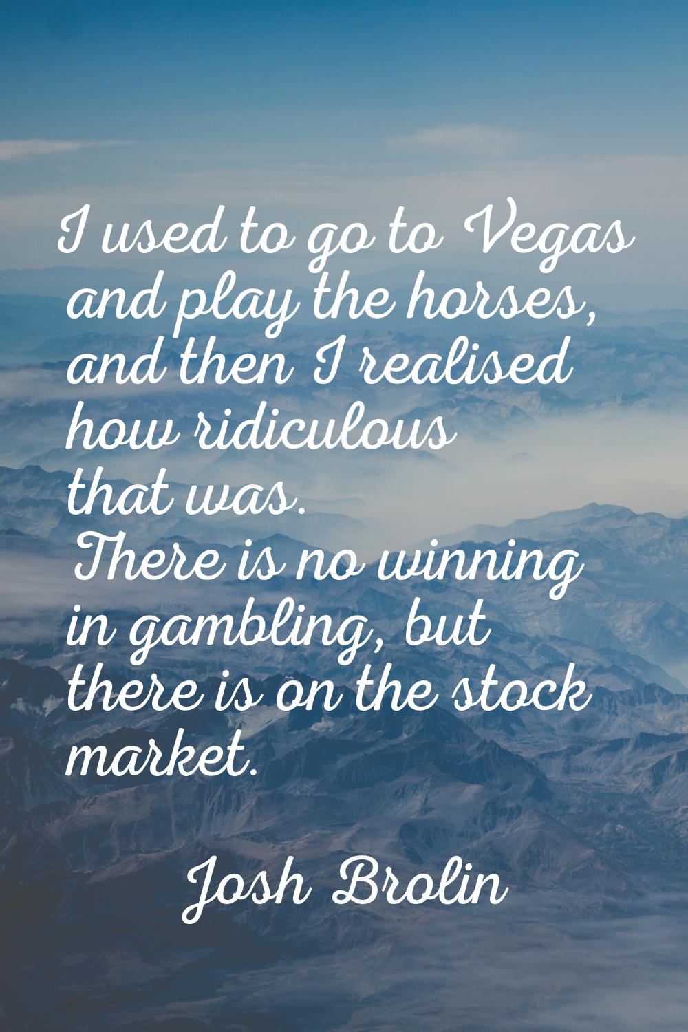 I used to go to Vegas and play the horses, and then I realised how ridiculous that was. There is no