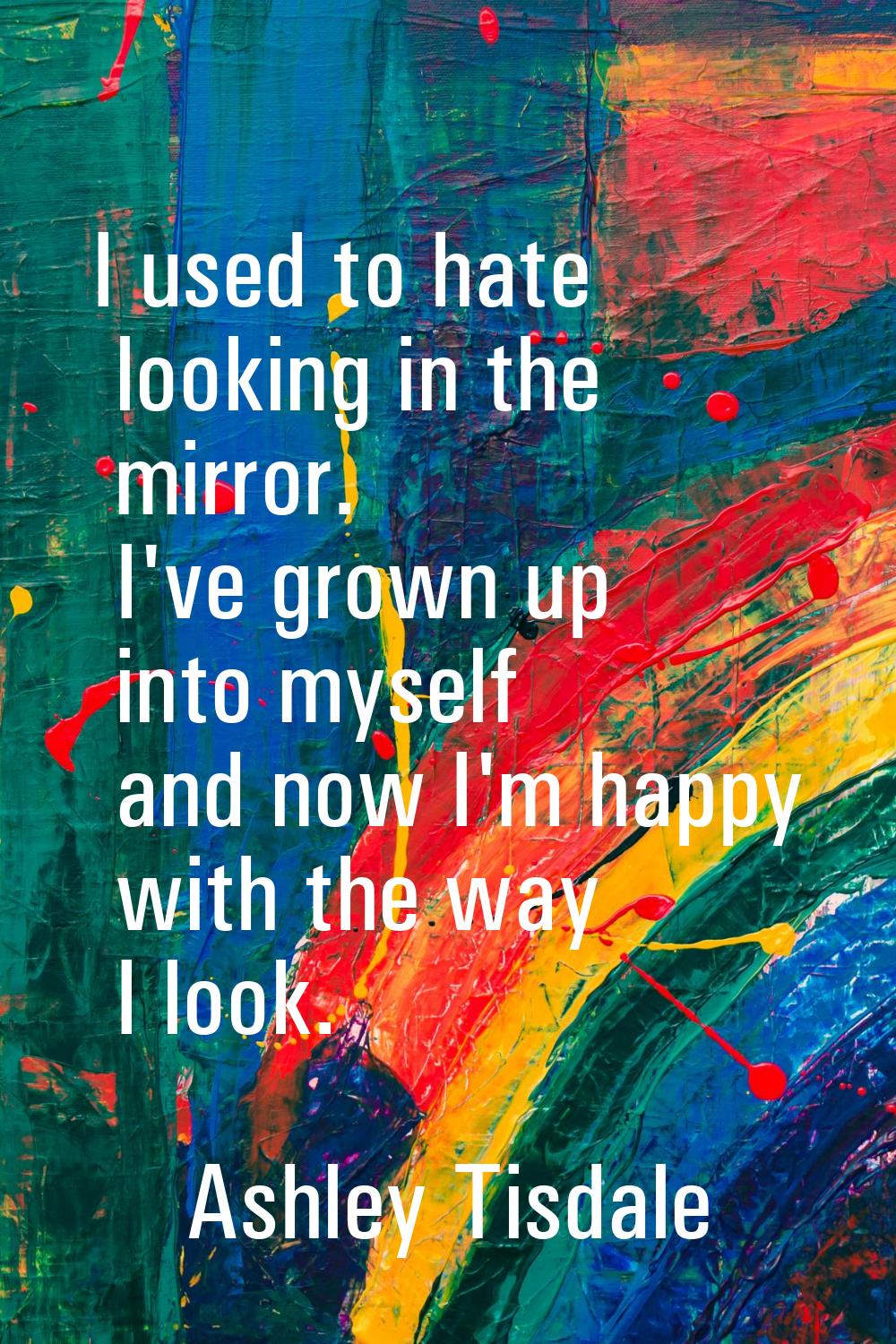 I used to hate looking in the mirror. I've grown up into myself and now I'm happy with the way I lo