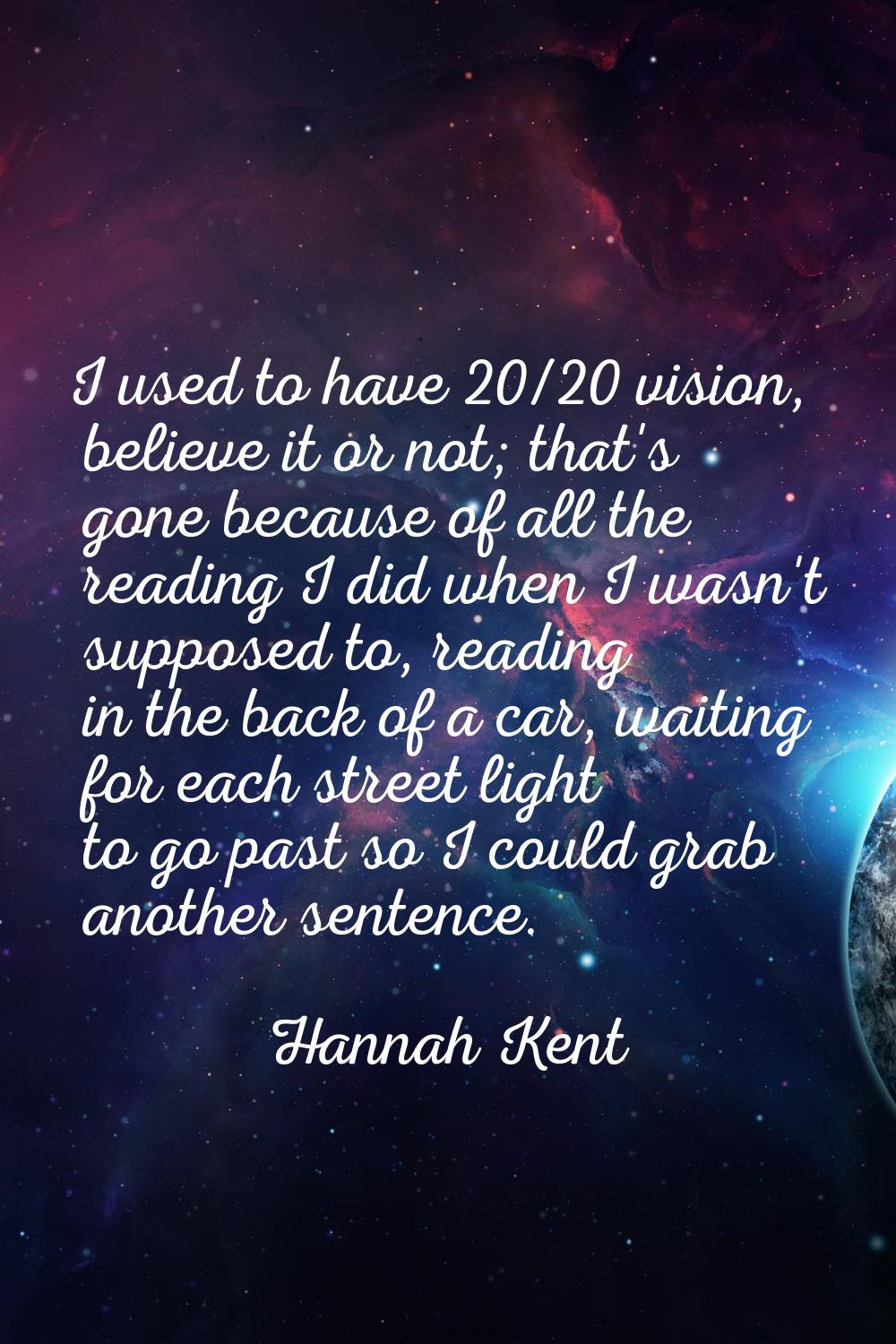 I used to have 20/20 vision, believe it or not; that's gone because of all the reading I did when I