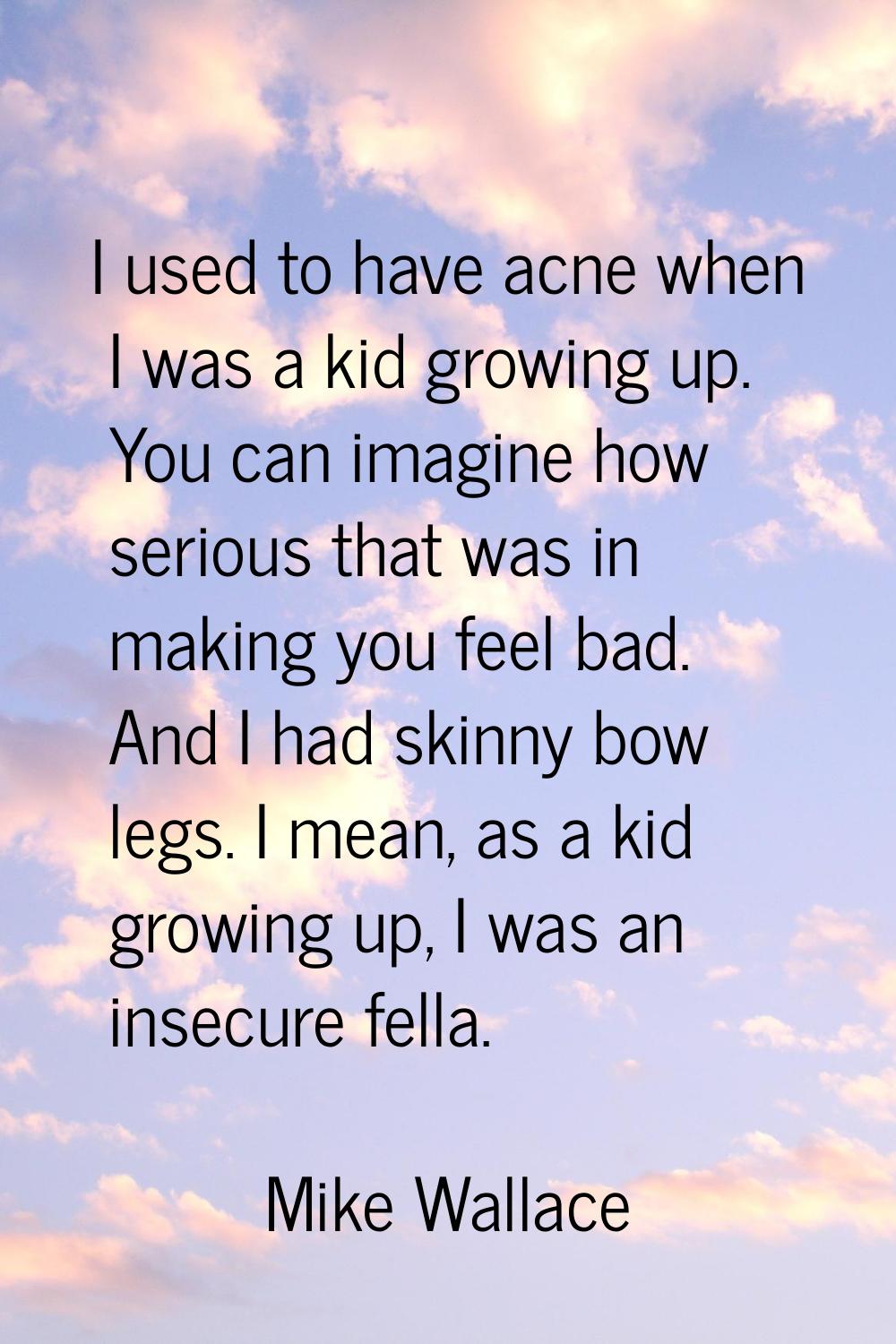I used to have acne when I was a kid growing up. You can imagine how serious that was in making you