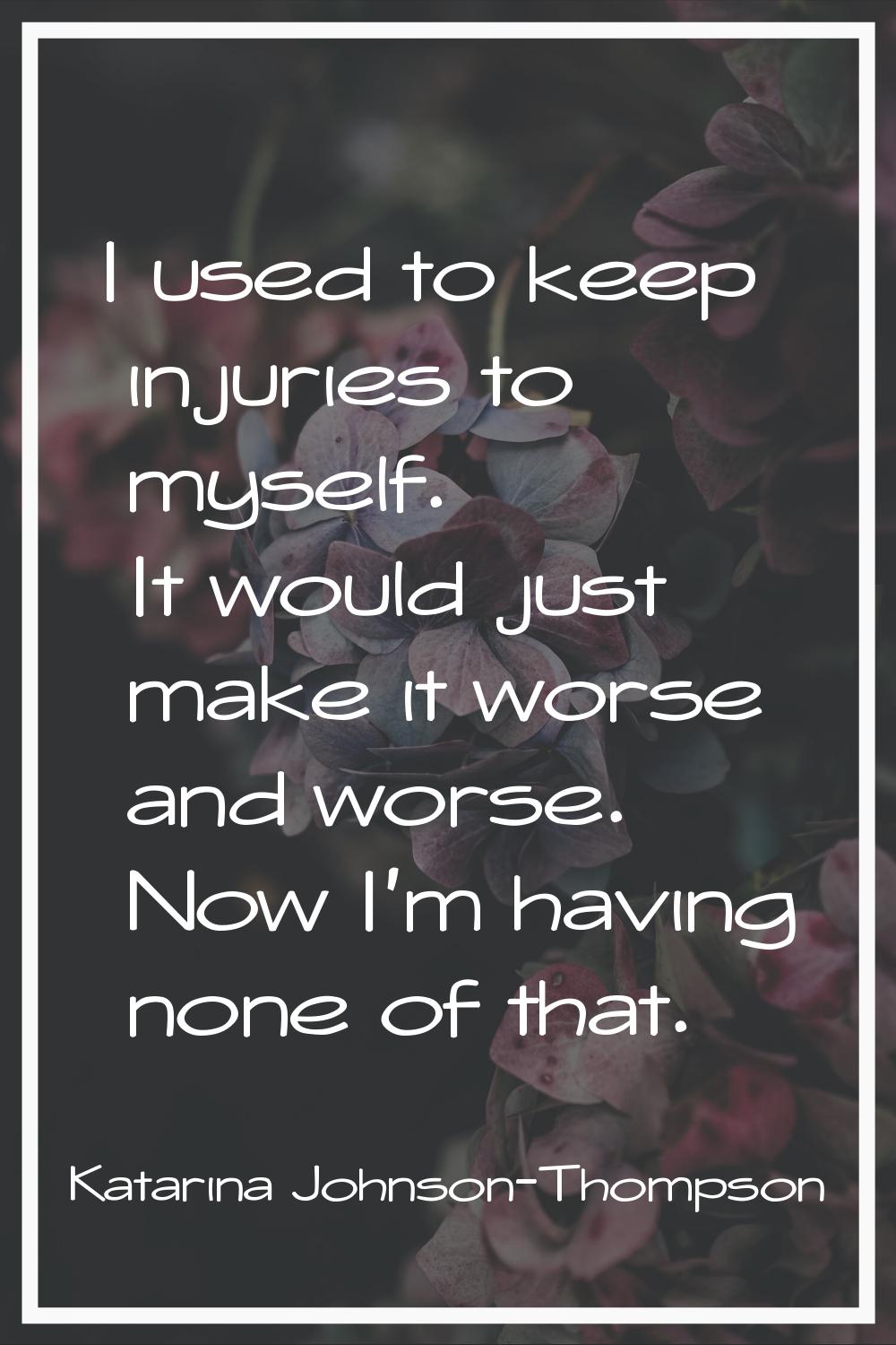 I used to keep injuries to myself. It would just make it worse and worse. Now I'm having none of th