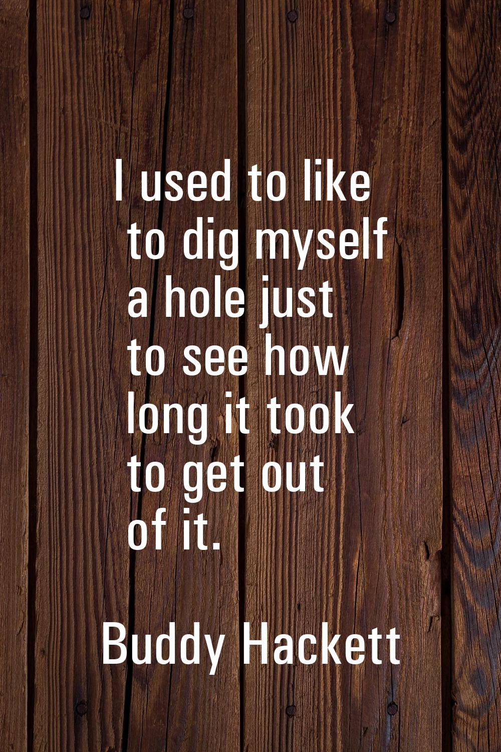 I used to like to dig myself a hole just to see how long it took to get out of it.