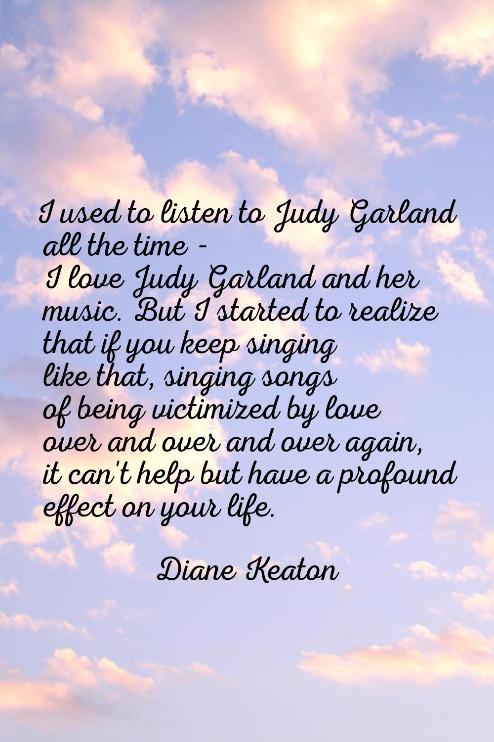 I used to listen to Judy Garland all the time - I love Judy Garland and her music. But I started to