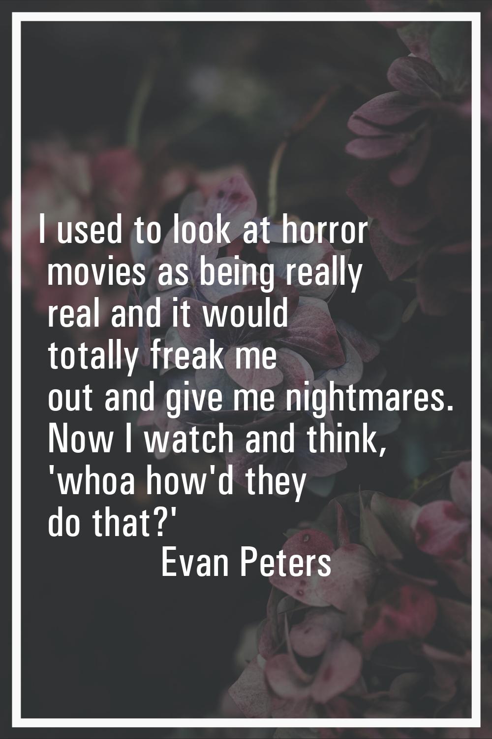 I used to look at horror movies as being really real and it would totally freak me out and give me 