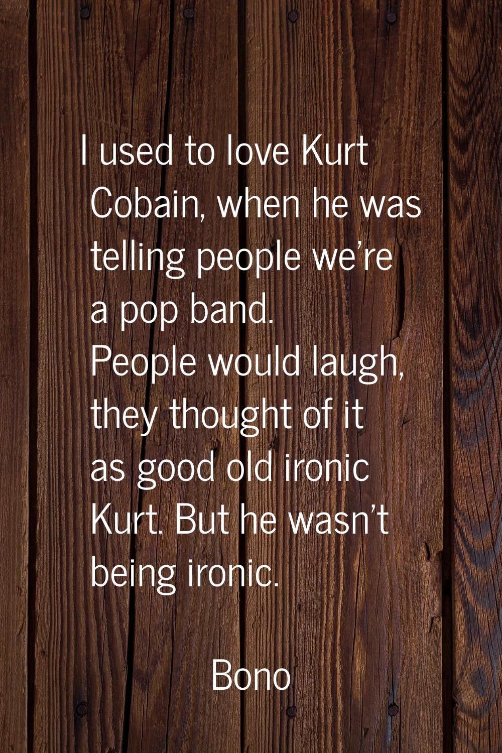 I used to love Kurt Cobain, when he was telling people we're a pop band. People would laugh, they t