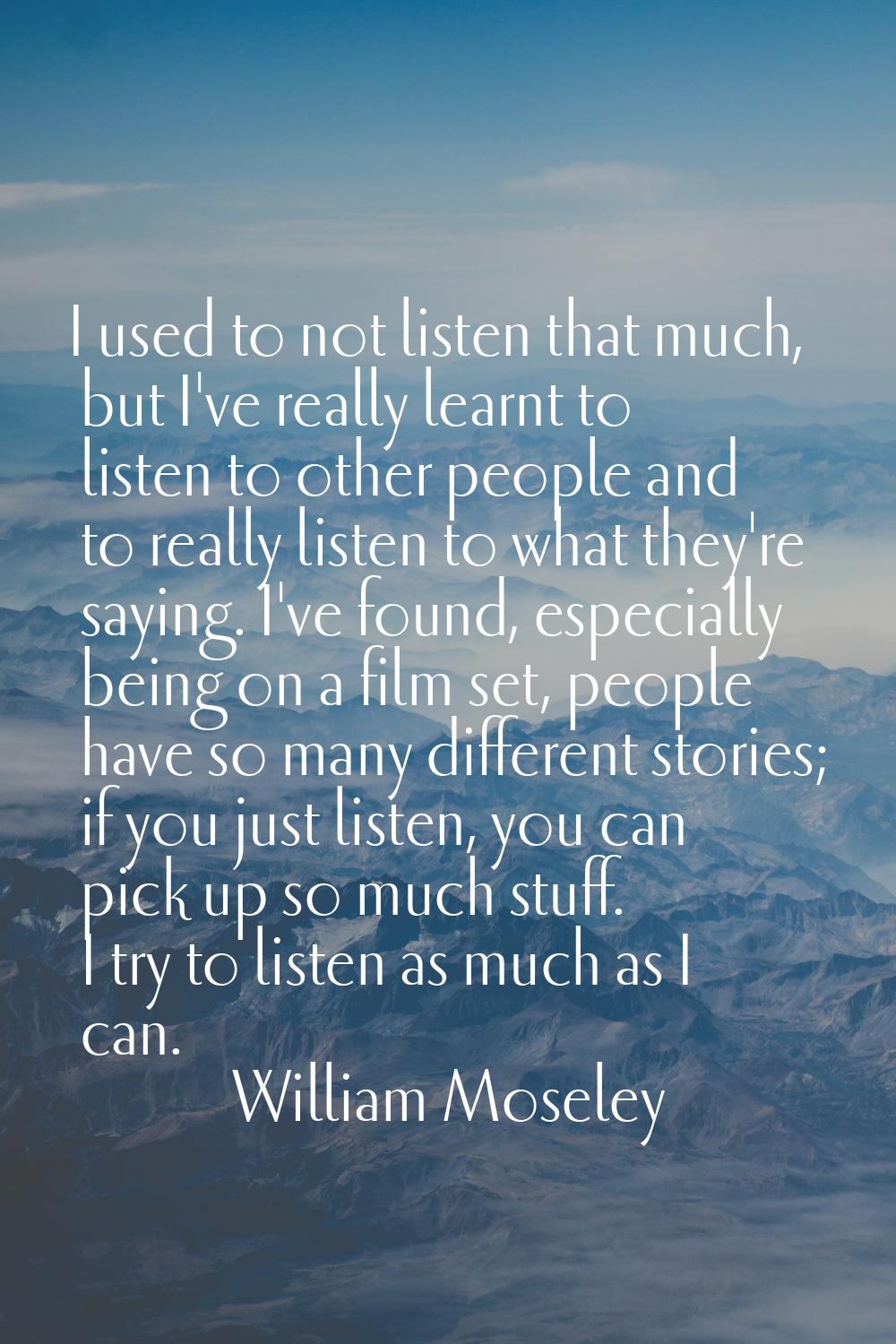 I used to not listen that much, but I've really learnt to listen to other people and to really list