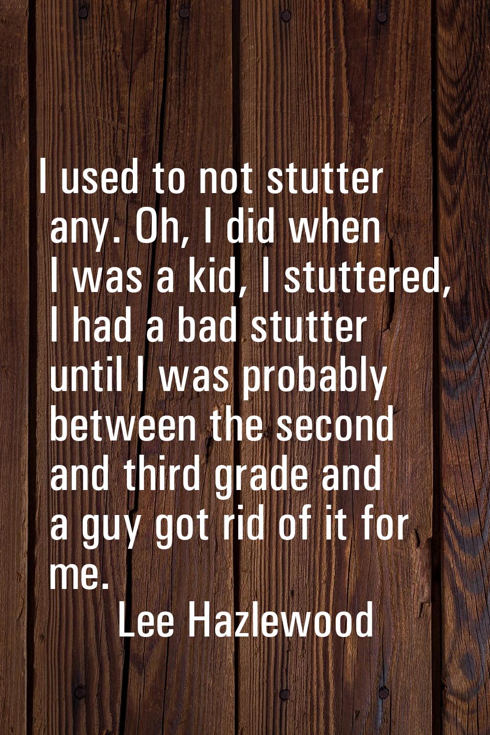 I used to not stutter any. Oh, I did when I was a kid, I stuttered, I had a bad stutter until I was