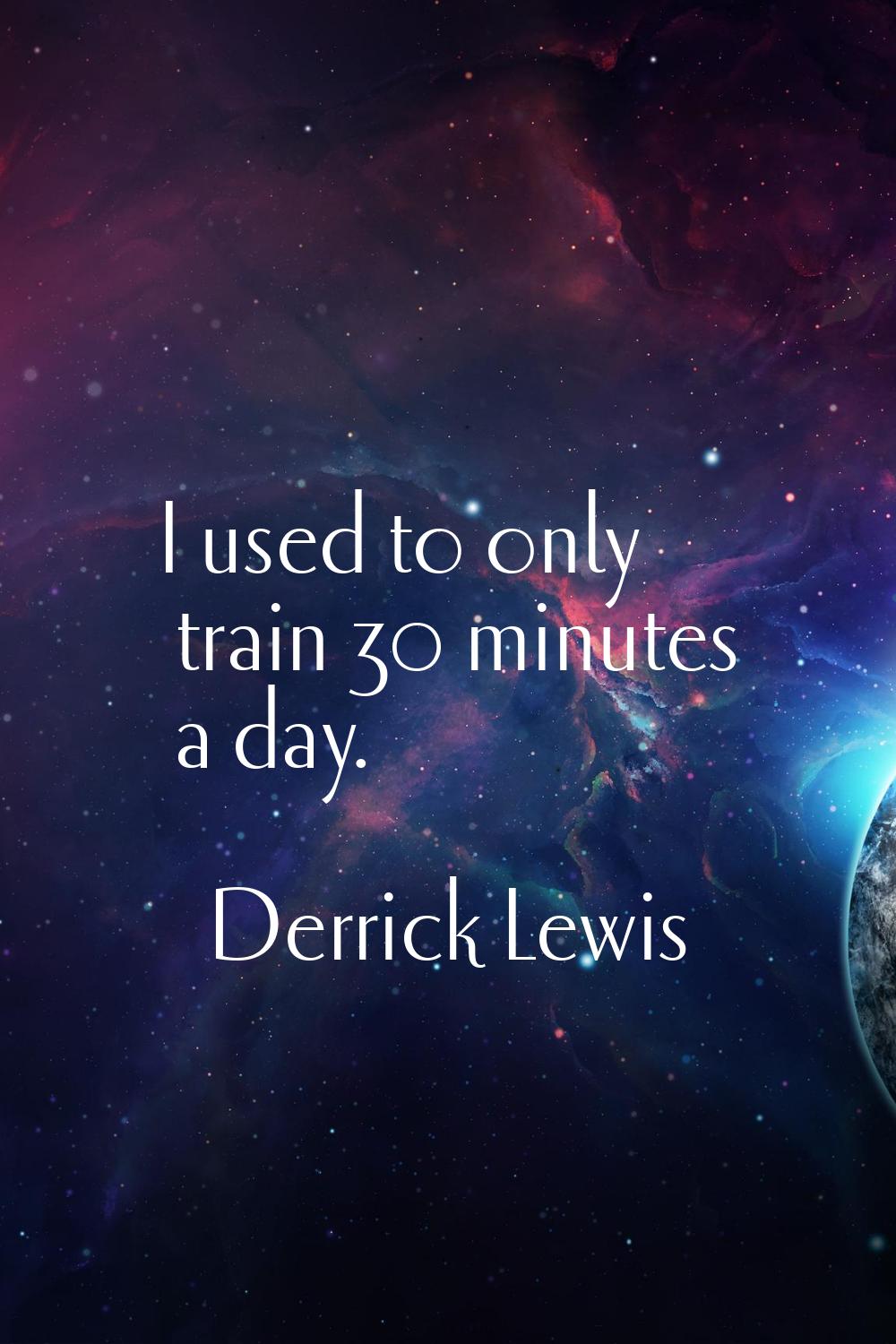 I used to only train 30 minutes a day.