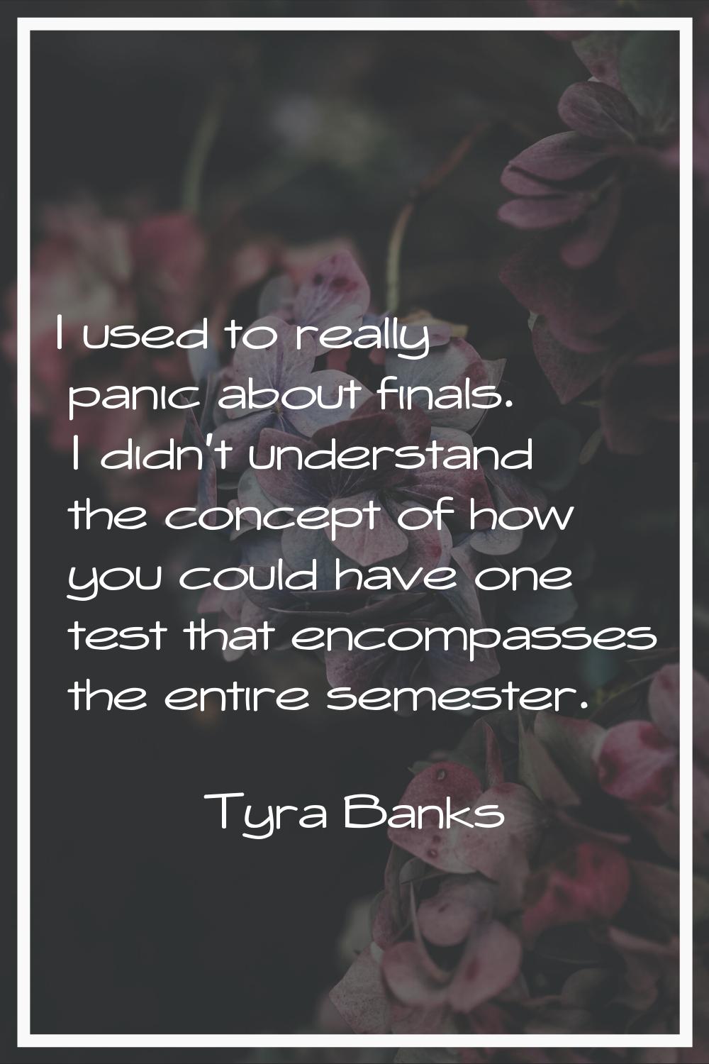 I used to really panic about finals. I didn't understand the concept of how you could have one test