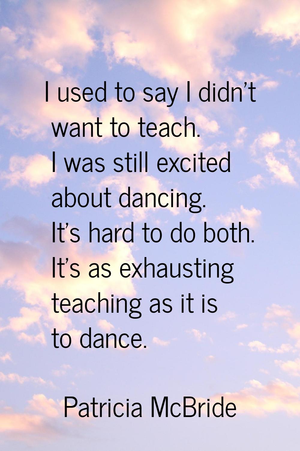 I used to say I didn't want to teach. I was still excited about dancing. It's hard to do both. It's