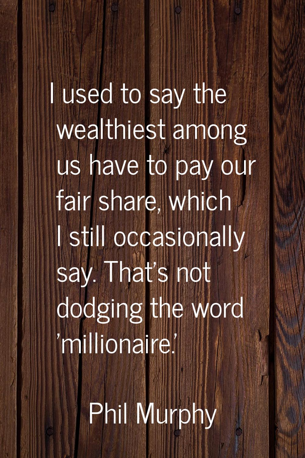 I used to say the wealthiest among us have to pay our fair share, which I still occasionally say. T