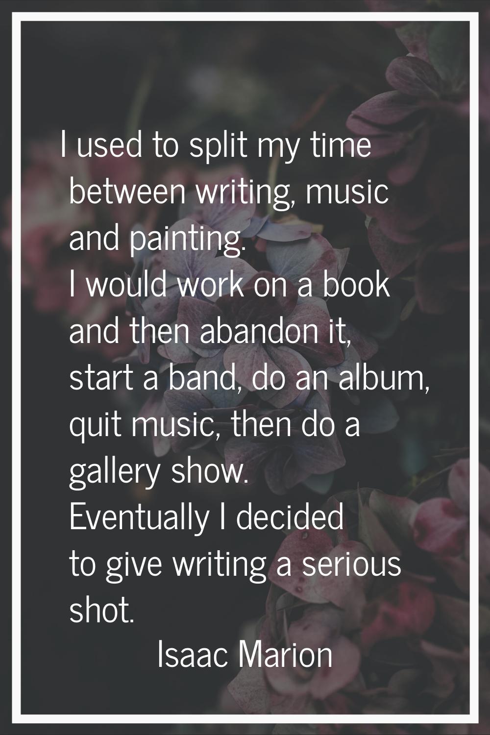 I used to split my time between writing, music and painting. I would work on a book and then abando