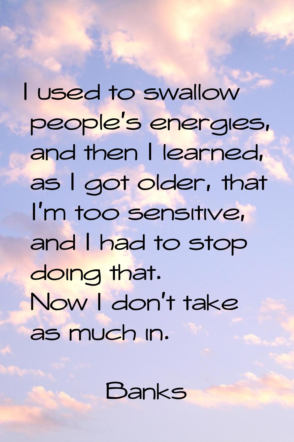I used to swallow people's energies, and then I learned, as I got older, that I'm too sensitive, an