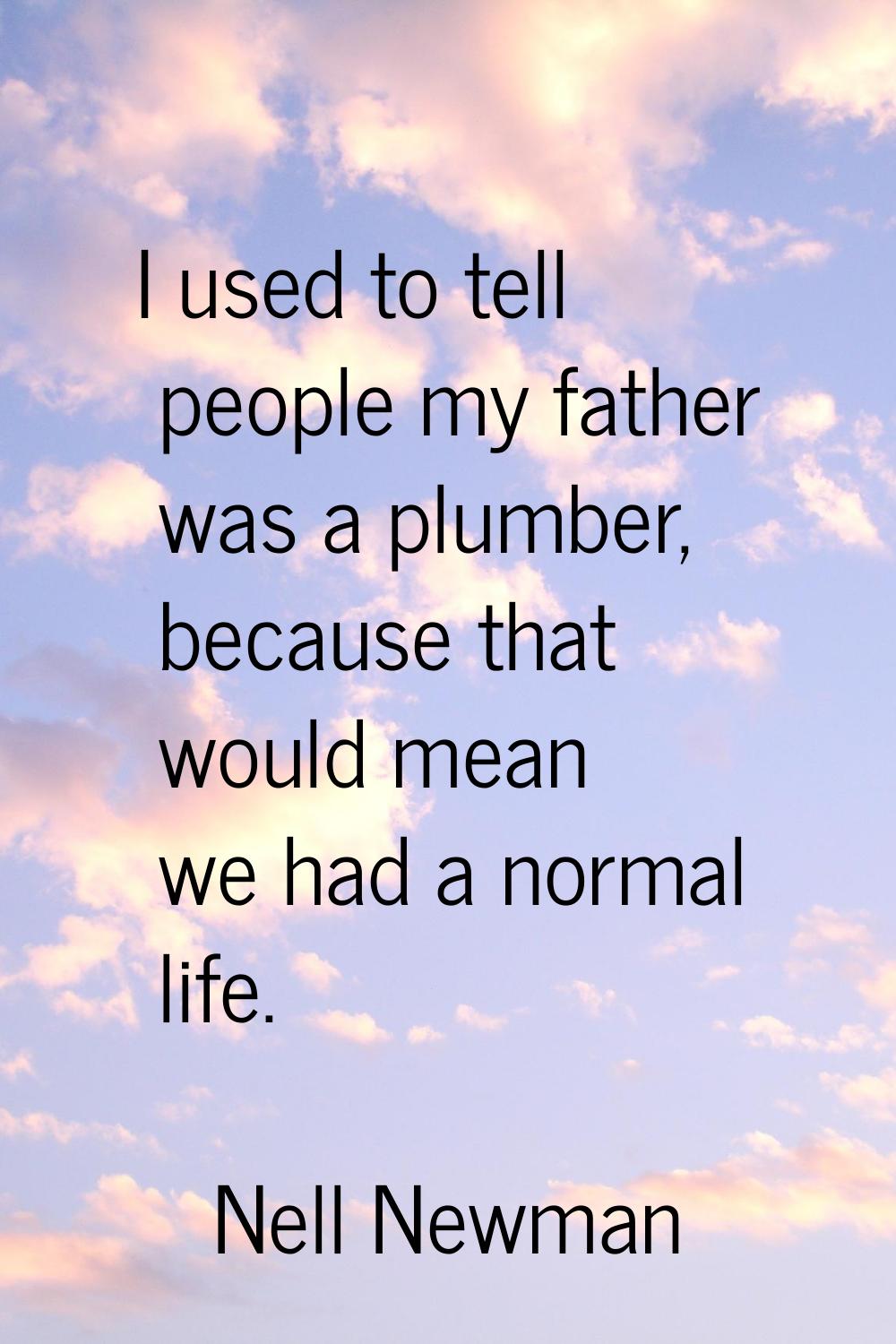 I used to tell people my father was a plumber, because that would mean we had a normal life.