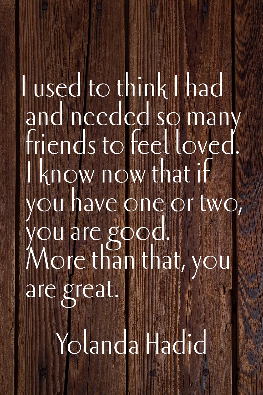 I used to think I had and needed so many friends to feel loved. I know now that if you have one or 