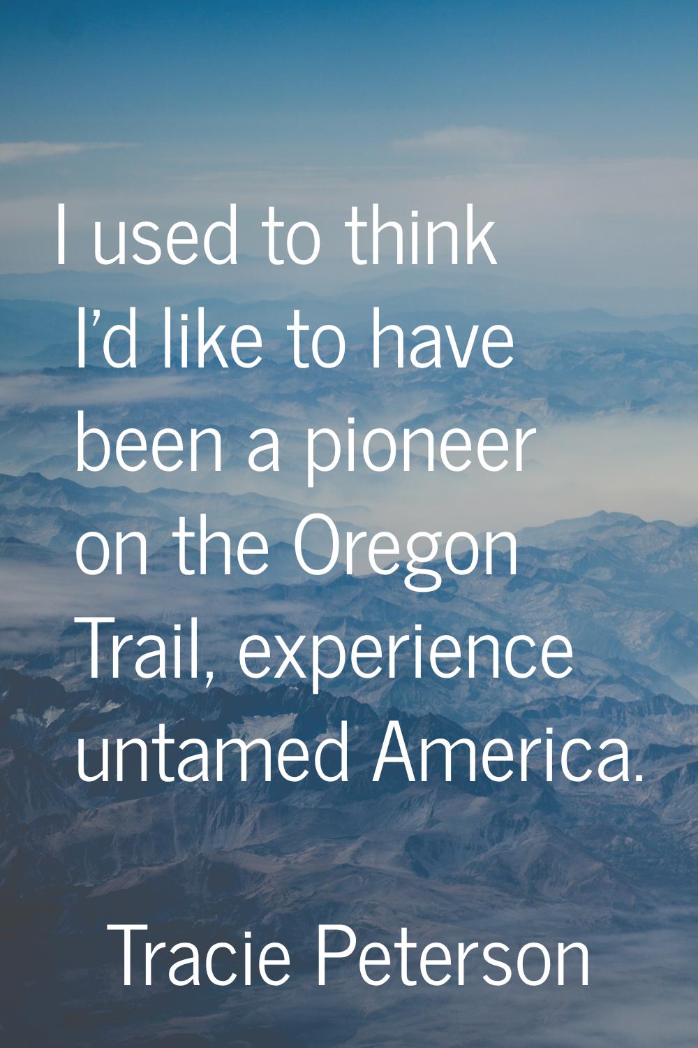 I used to think I'd like to have been a pioneer on the Oregon Trail, experience untamed America.