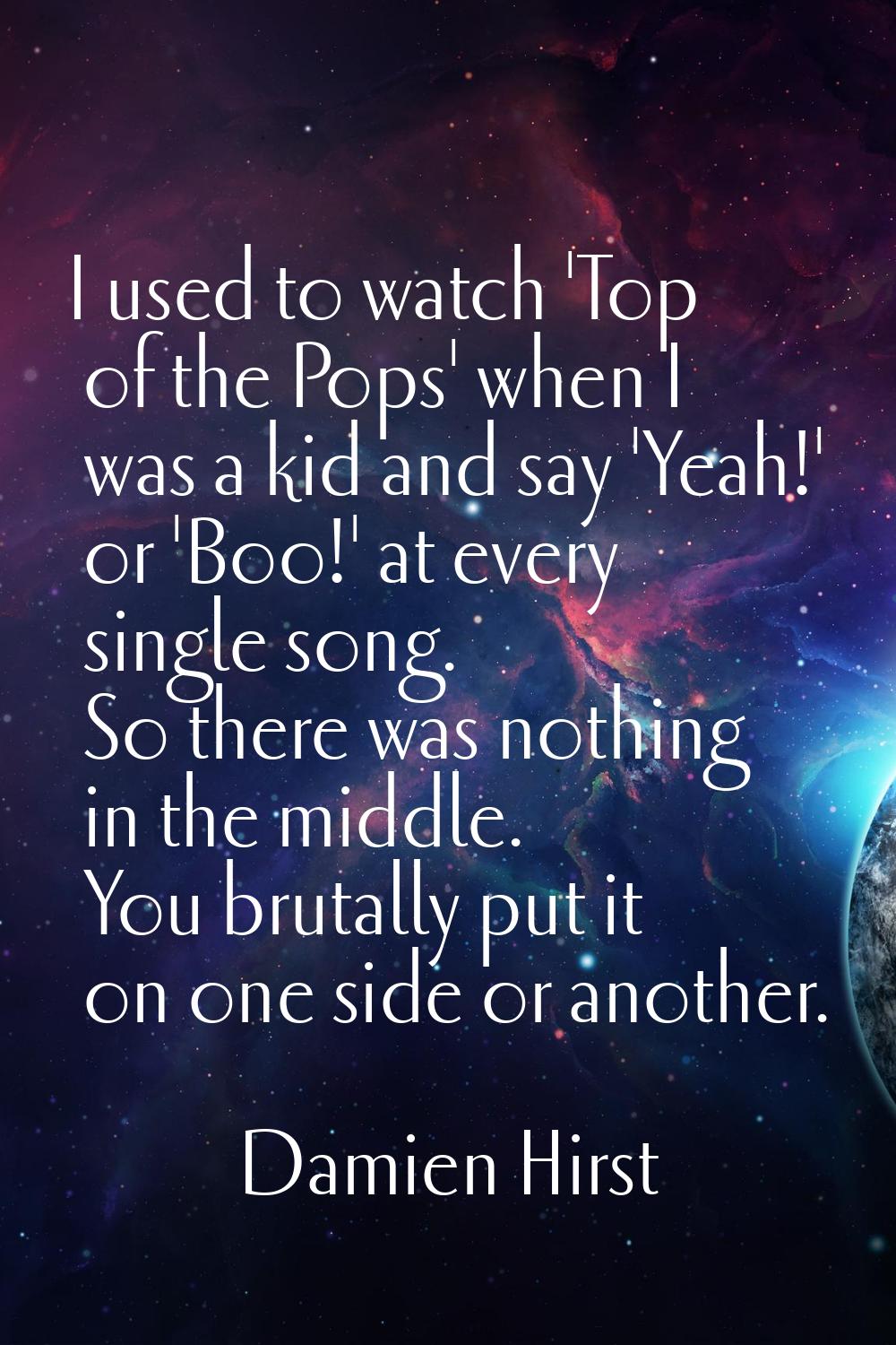 I used to watch 'Top of the Pops' when I was a kid and say 'Yeah!' or 'Boo!' at every single song. 