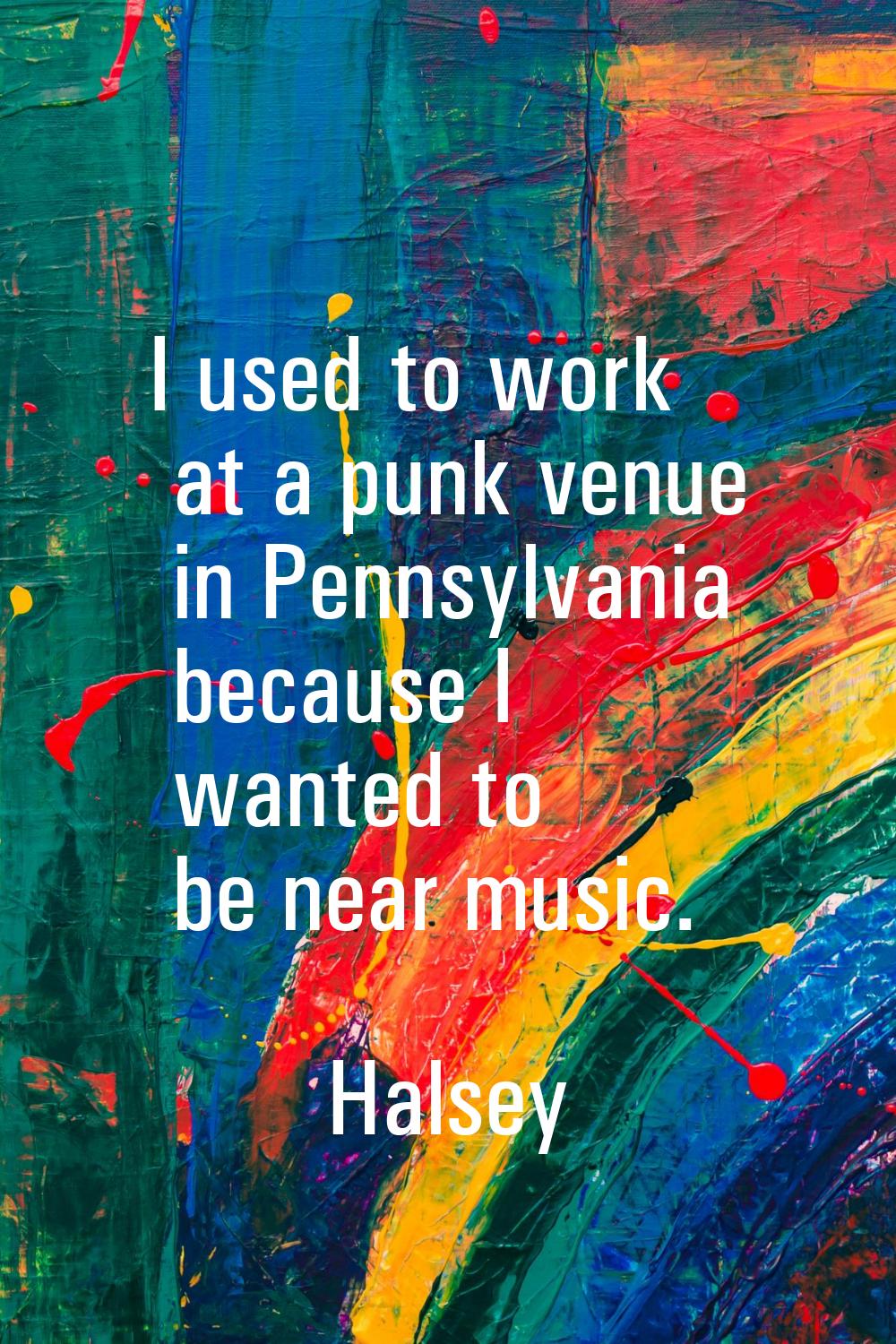 I used to work at a punk venue in Pennsylvania because I wanted to be near music.