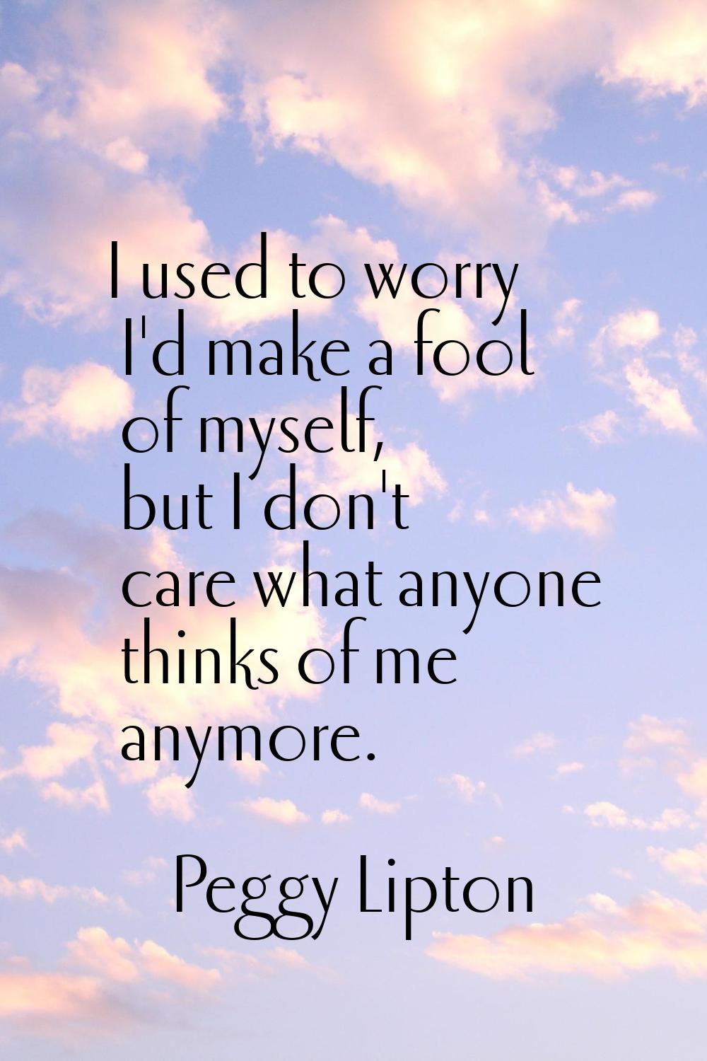 I used to worry I'd make a fool of myself, but I don't care what anyone thinks of me anymore.