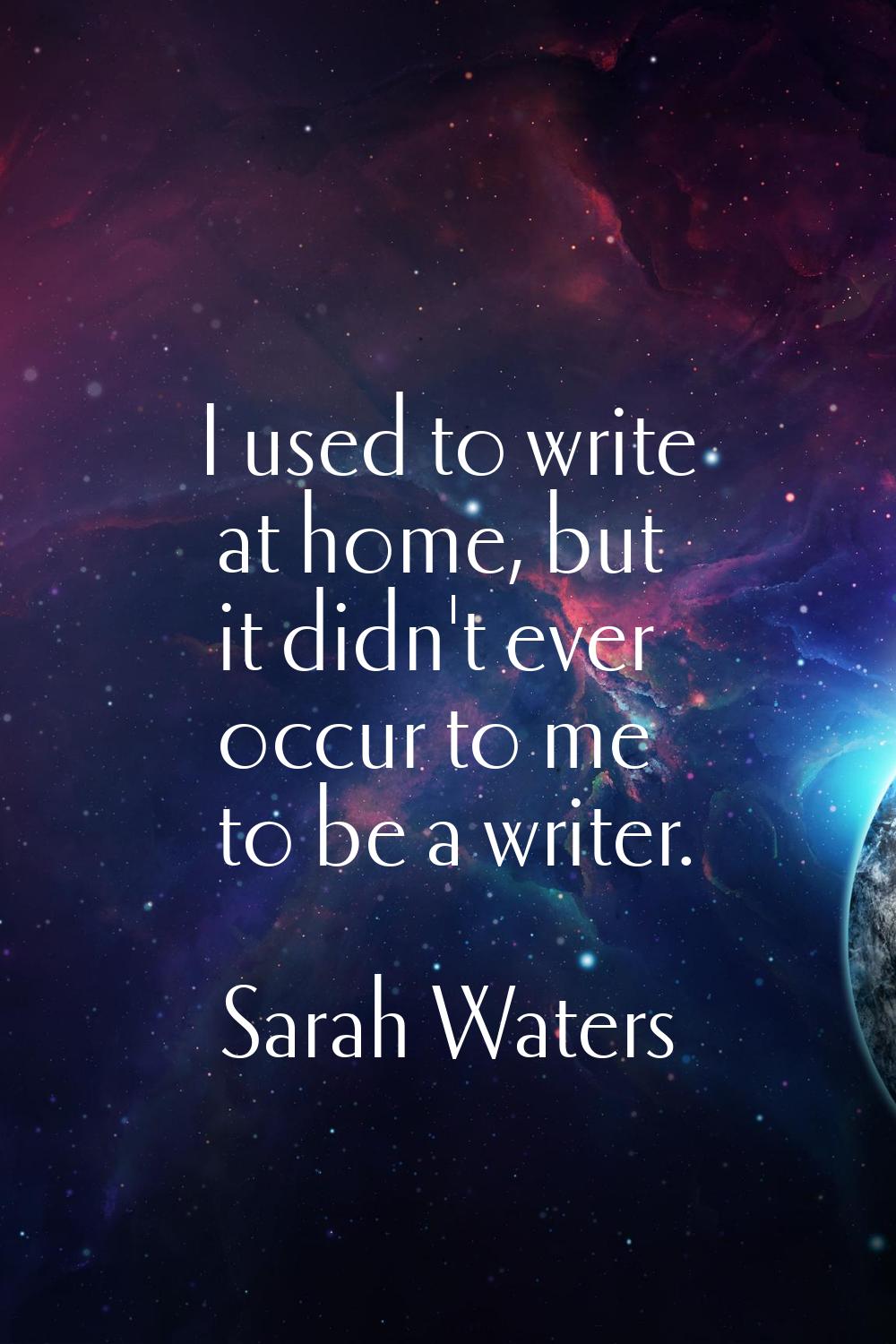 I used to write at home, but it didn't ever occur to me to be a writer.
