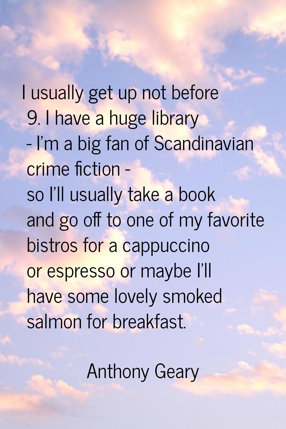 I usually get up not before 9. I have a huge library - I'm a big fan of Scandinavian crime fiction 