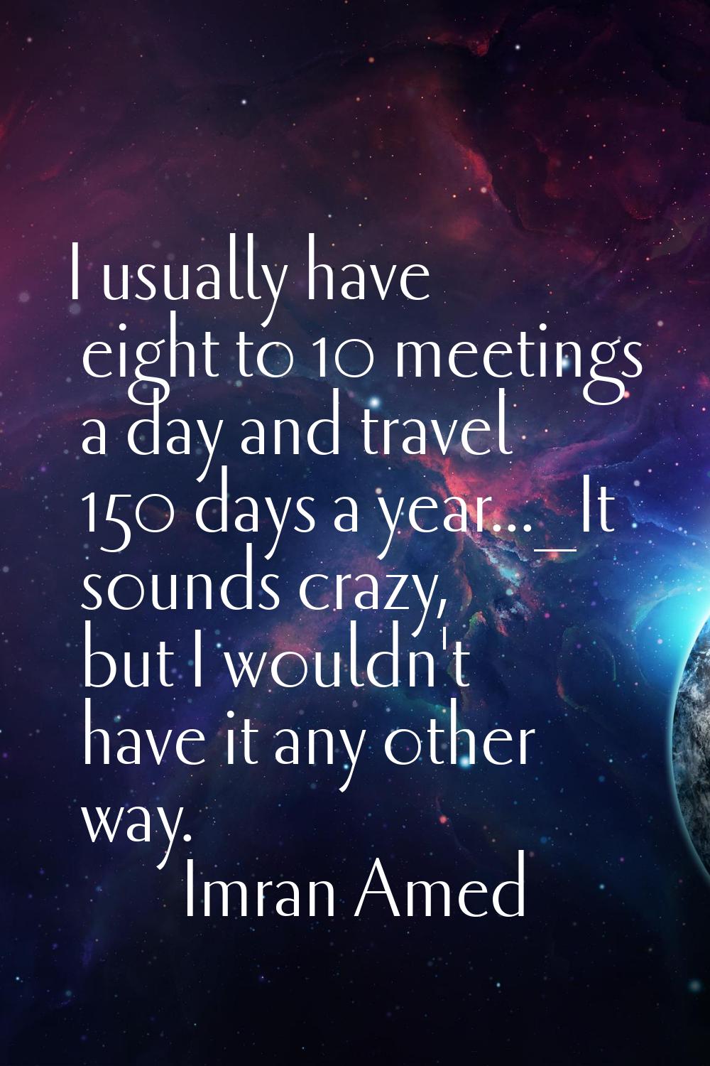 I usually have eight to 10 meetings a day and travel 150 days a year..._It sounds crazy, but I woul