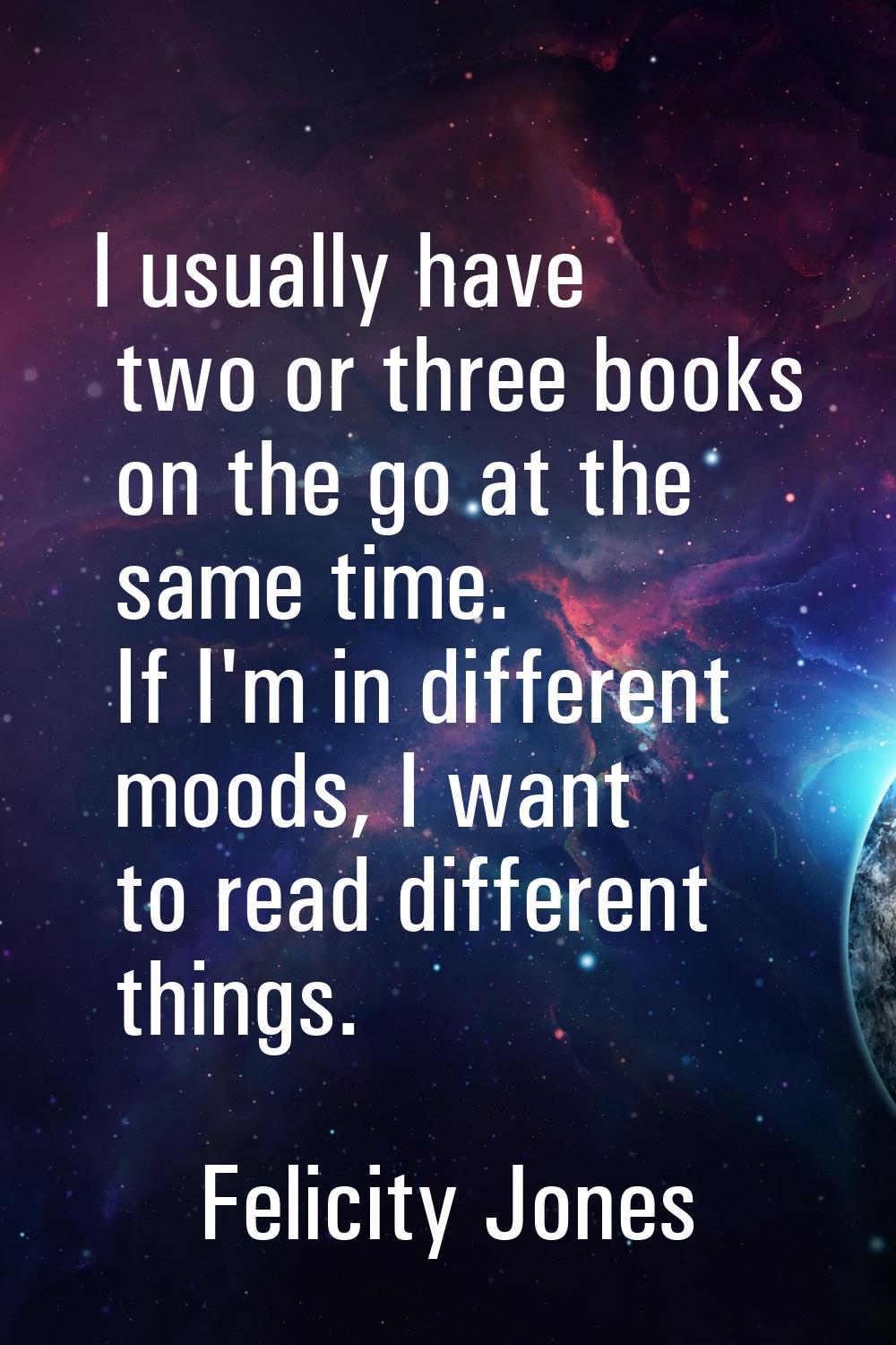 I usually have two or three books on the go at the same time. If I'm in different moods, I want to 