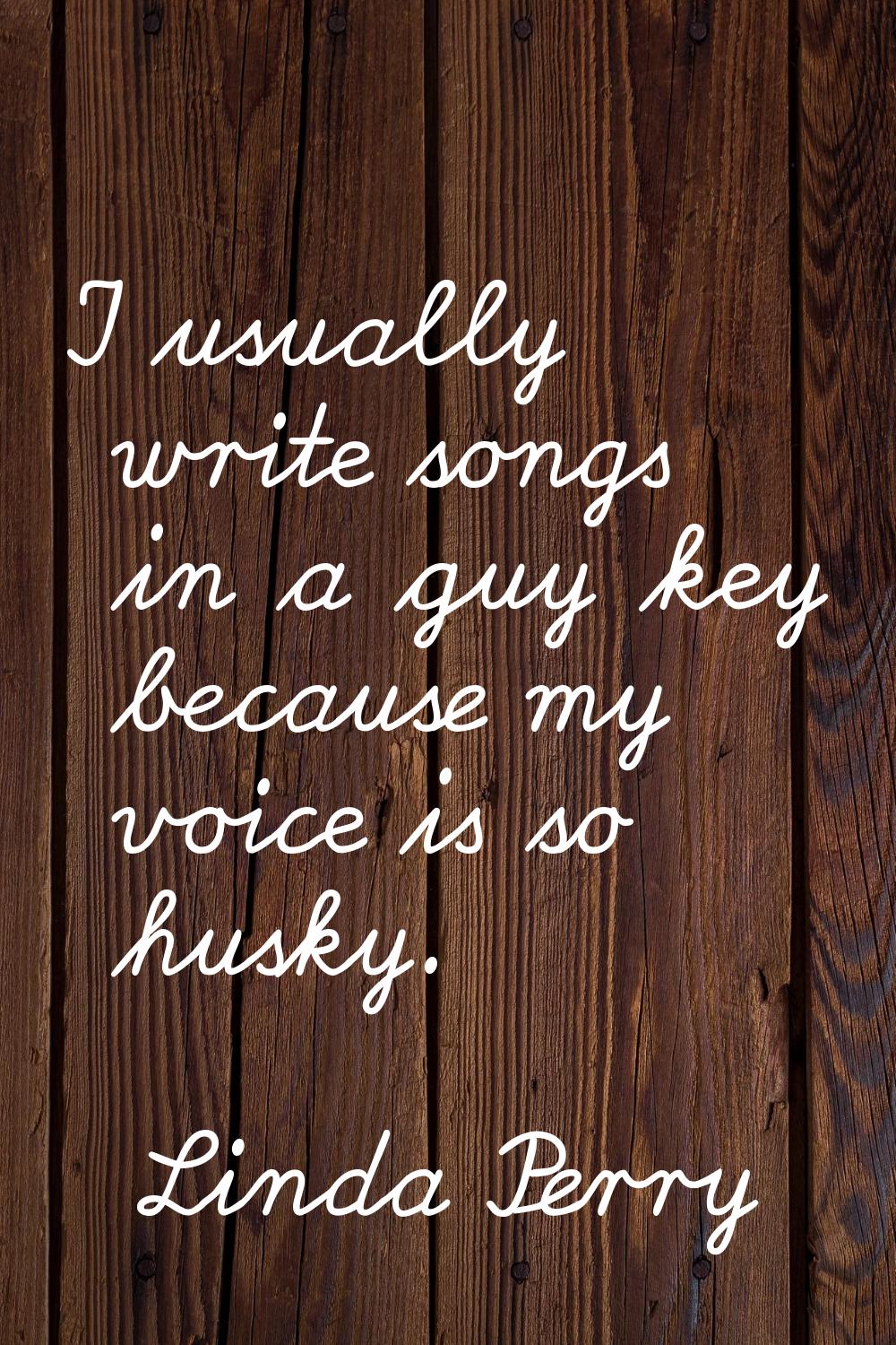 I usually write songs in a guy key because my voice is so husky.