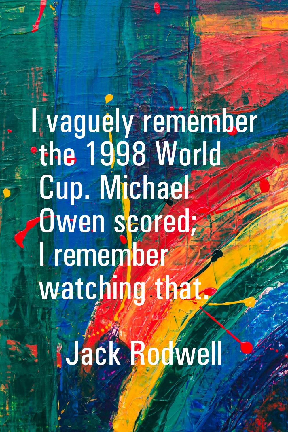 I vaguely remember the 1998 World Cup. Michael Owen scored; I remember watching that.