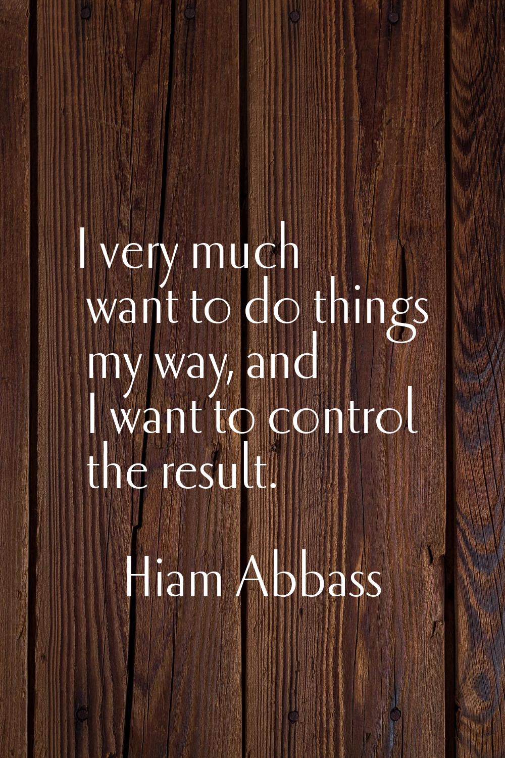 I very much want to do things my way, and I want to control the result.
