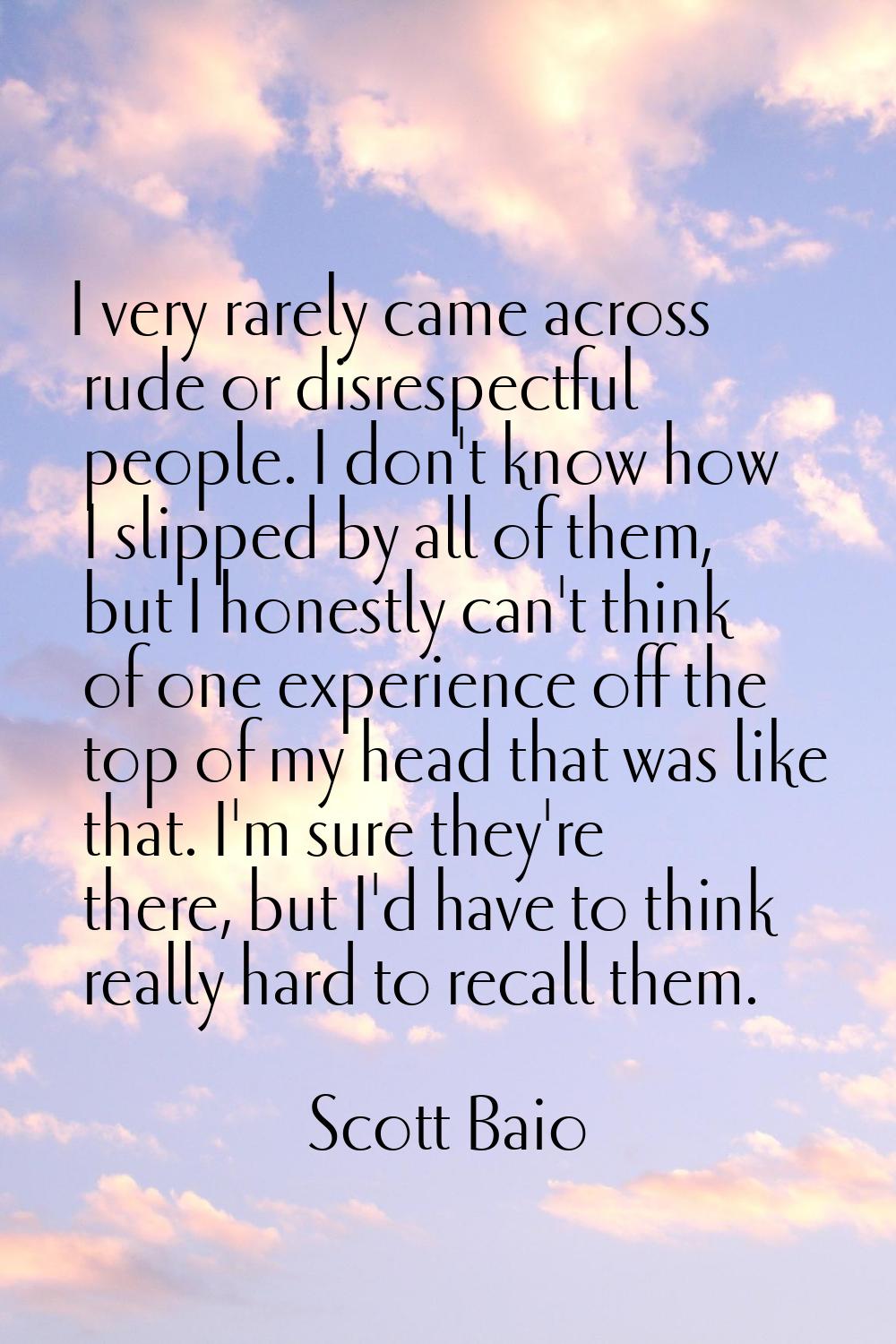I very rarely came across rude or disrespectful people. I don't know how I slipped by all of them, 