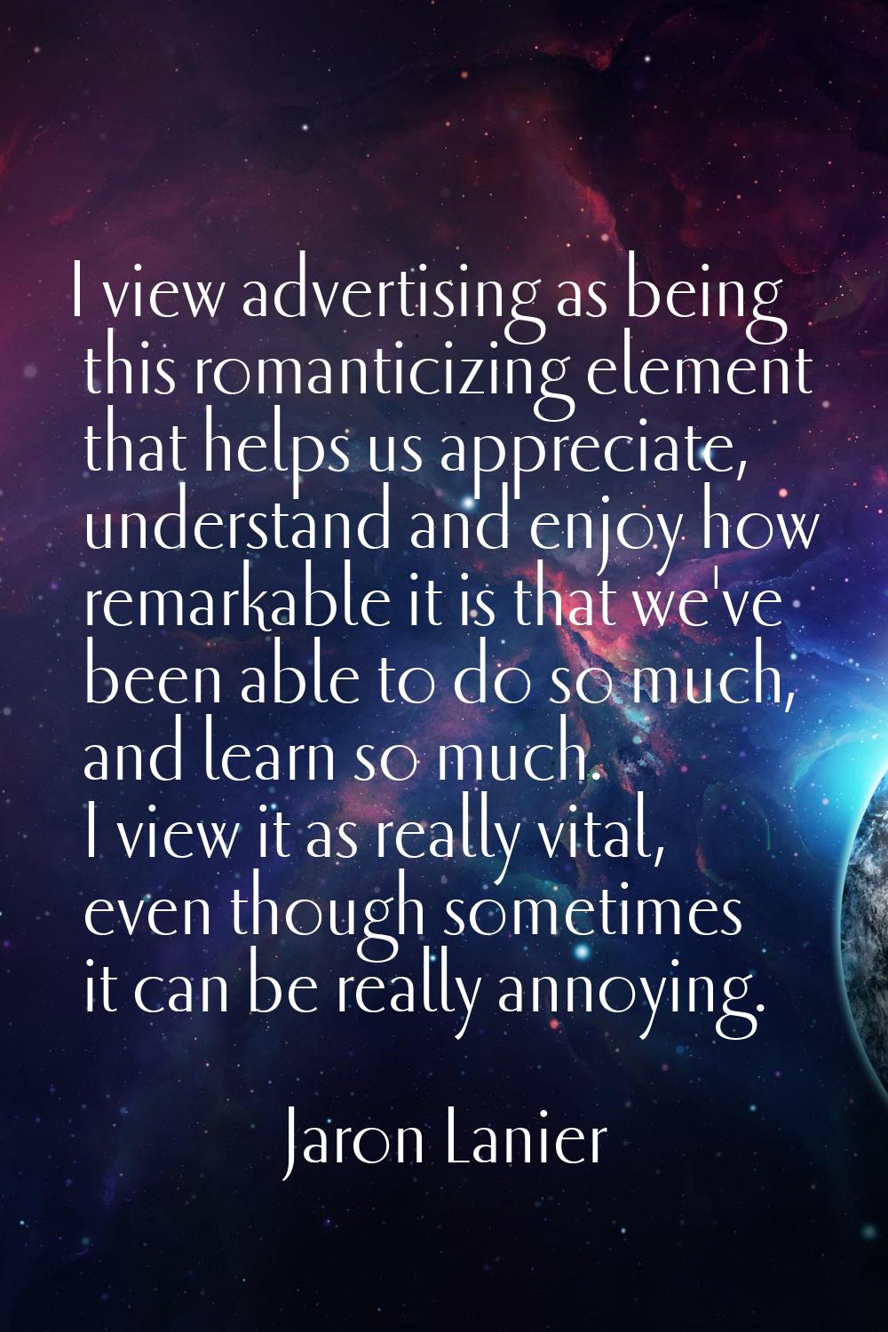 I view advertising as being this romanticizing element that helps us appreciate, understand and enj