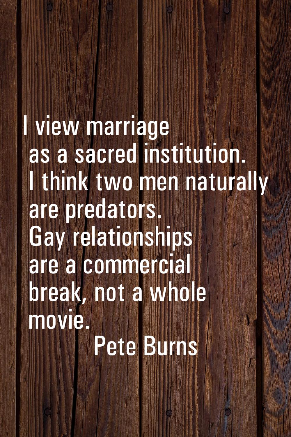 I view marriage as a sacred institution. I think two men naturally are predators. Gay relationships