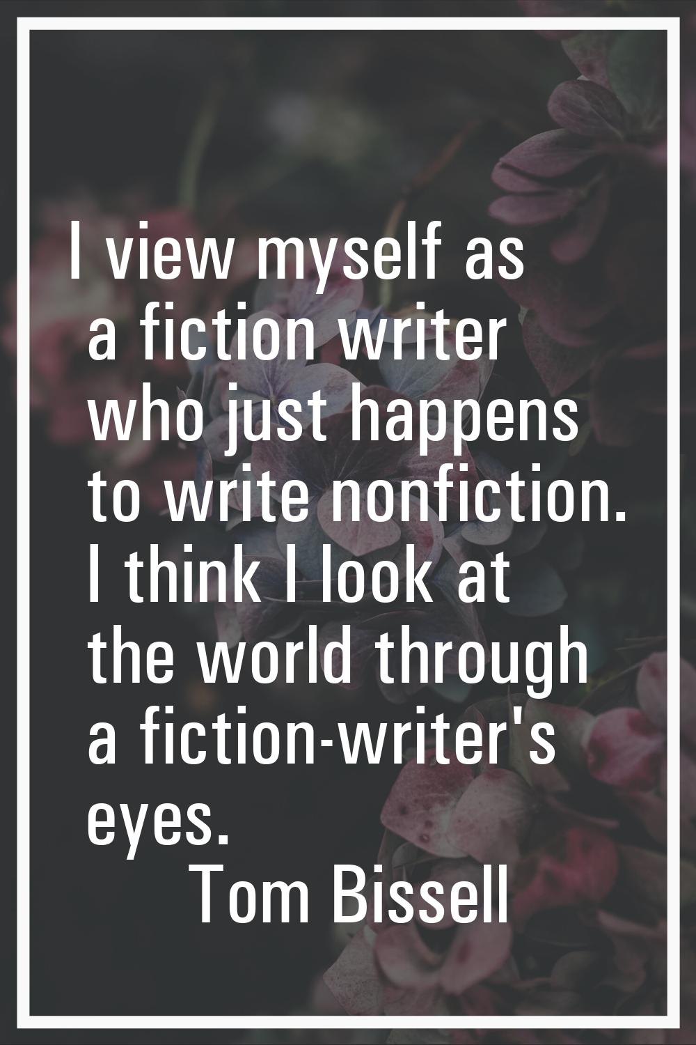 I view myself as a fiction writer who just happens to write nonfiction. I think I look at the world