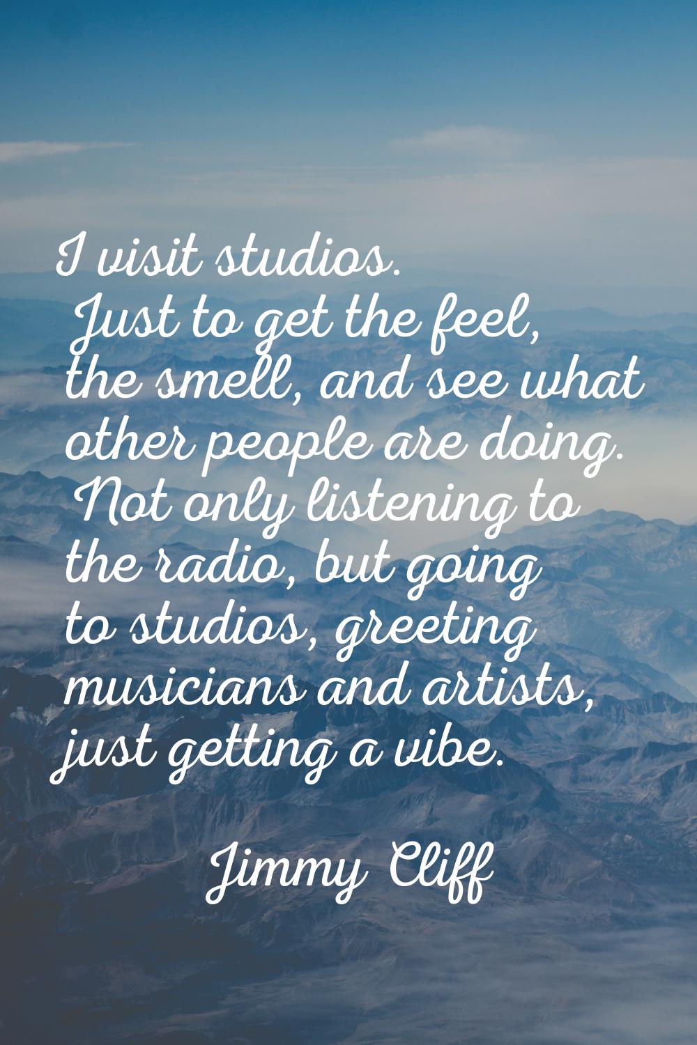 I visit studios. Just to get the feel, the smell, and see what other people are doing. Not only lis