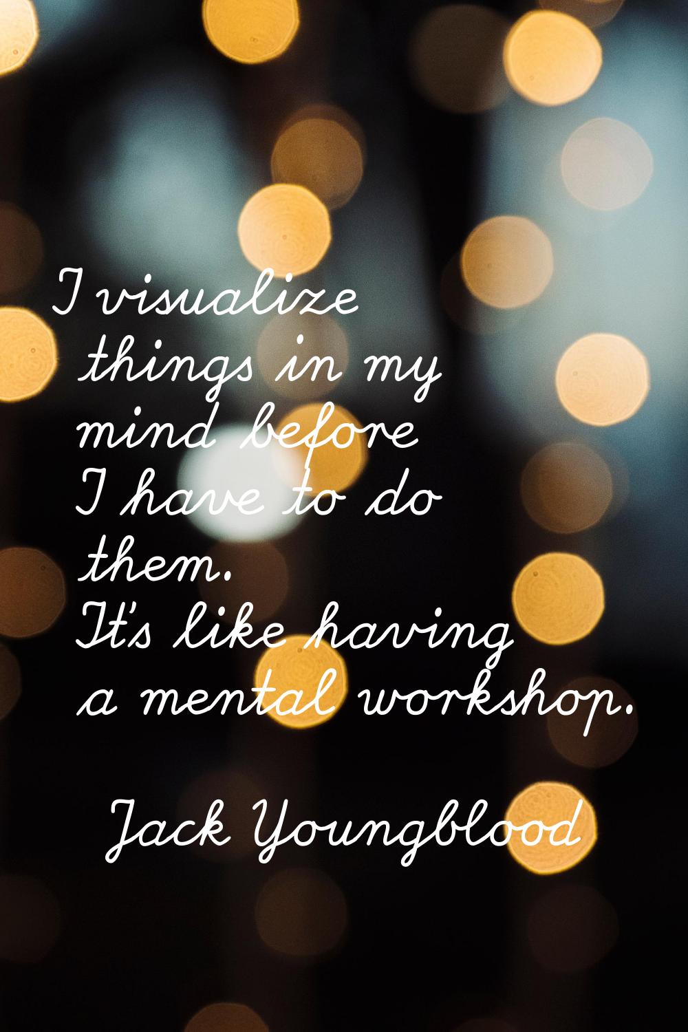 I visualize things in my mind before I have to do them. It's like having a mental workshop.