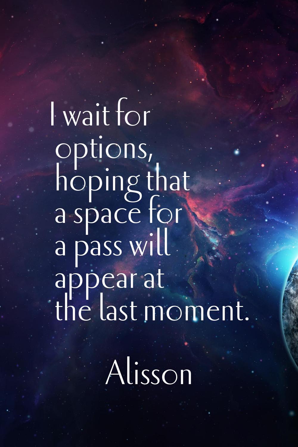 I wait for options, hoping that a space for a pass will appear at the last moment.