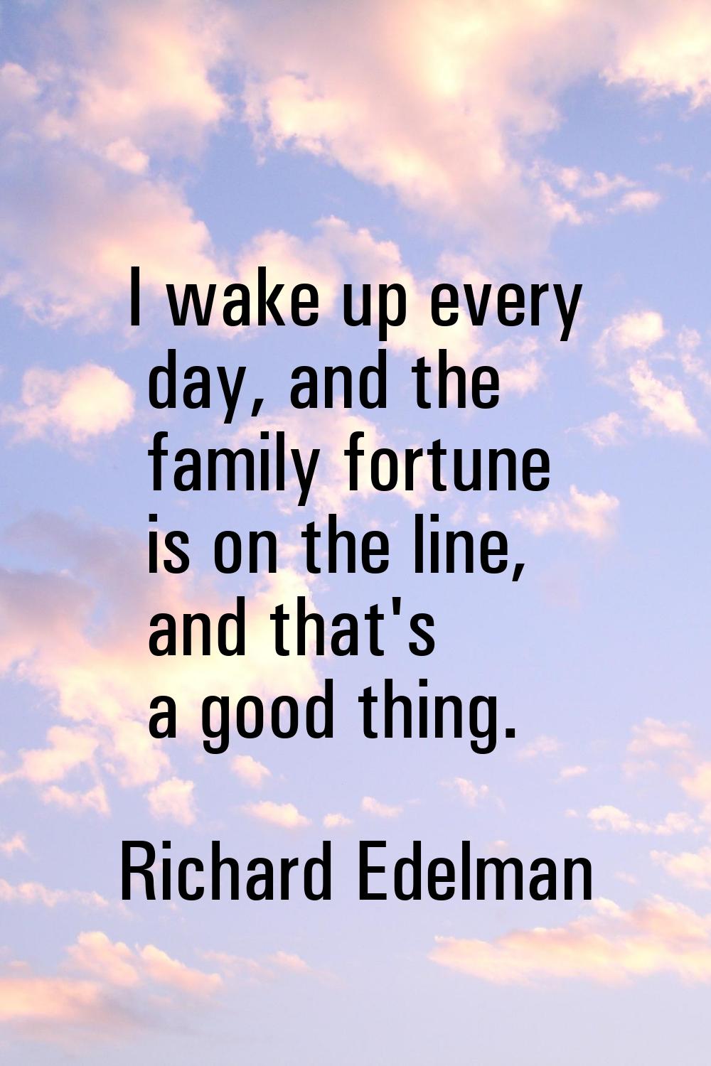 I wake up every day, and the family fortune is on the line, and that's a good thing.