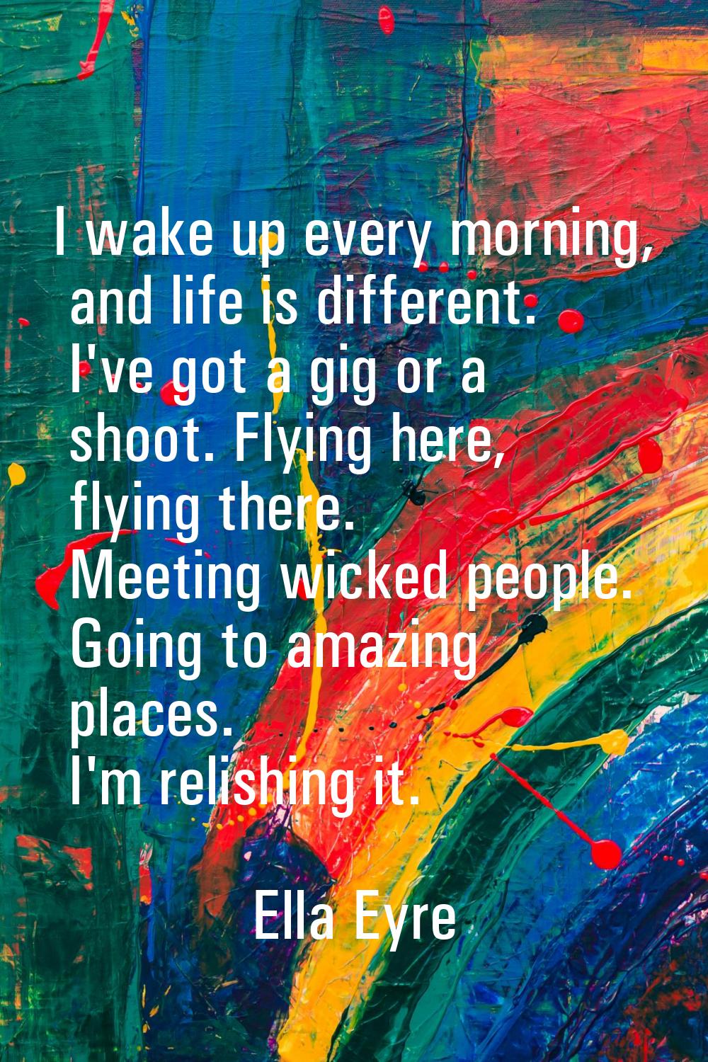 I wake up every morning, and life is different. I've got a gig or a shoot. Flying here, flying ther