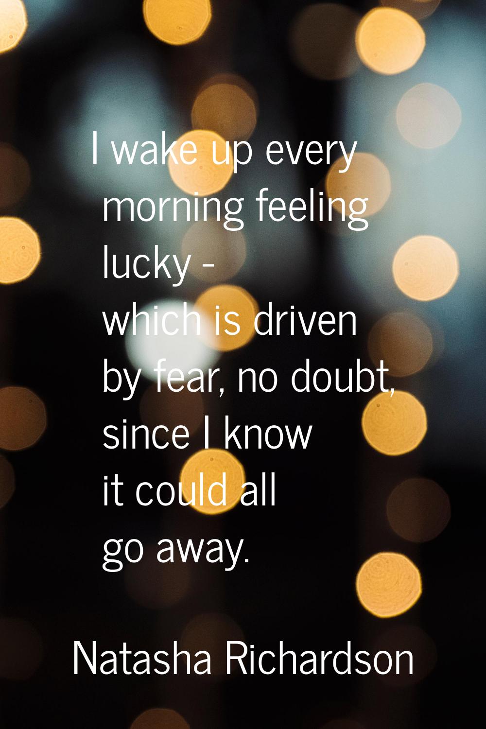 I wake up every morning feeling lucky - which is driven by fear, no doubt, since I know it could al