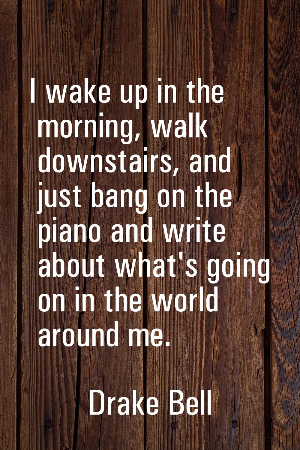 I wake up in the morning, walk downstairs, and just bang on the piano and write about what's going 